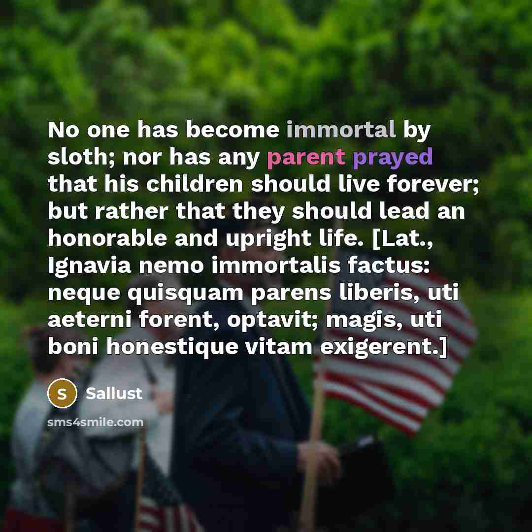 “No one has become immortal by sloth; nor has any parent prayed that his children should live forever; but rather that they should lead an honorable and upright life. [Lat., Ignavia nemo immortalis factus: neque quisquam parens liberis, uti aeterni forent, optavit; magis, uti boni honestique vitam…” quote by Sallust