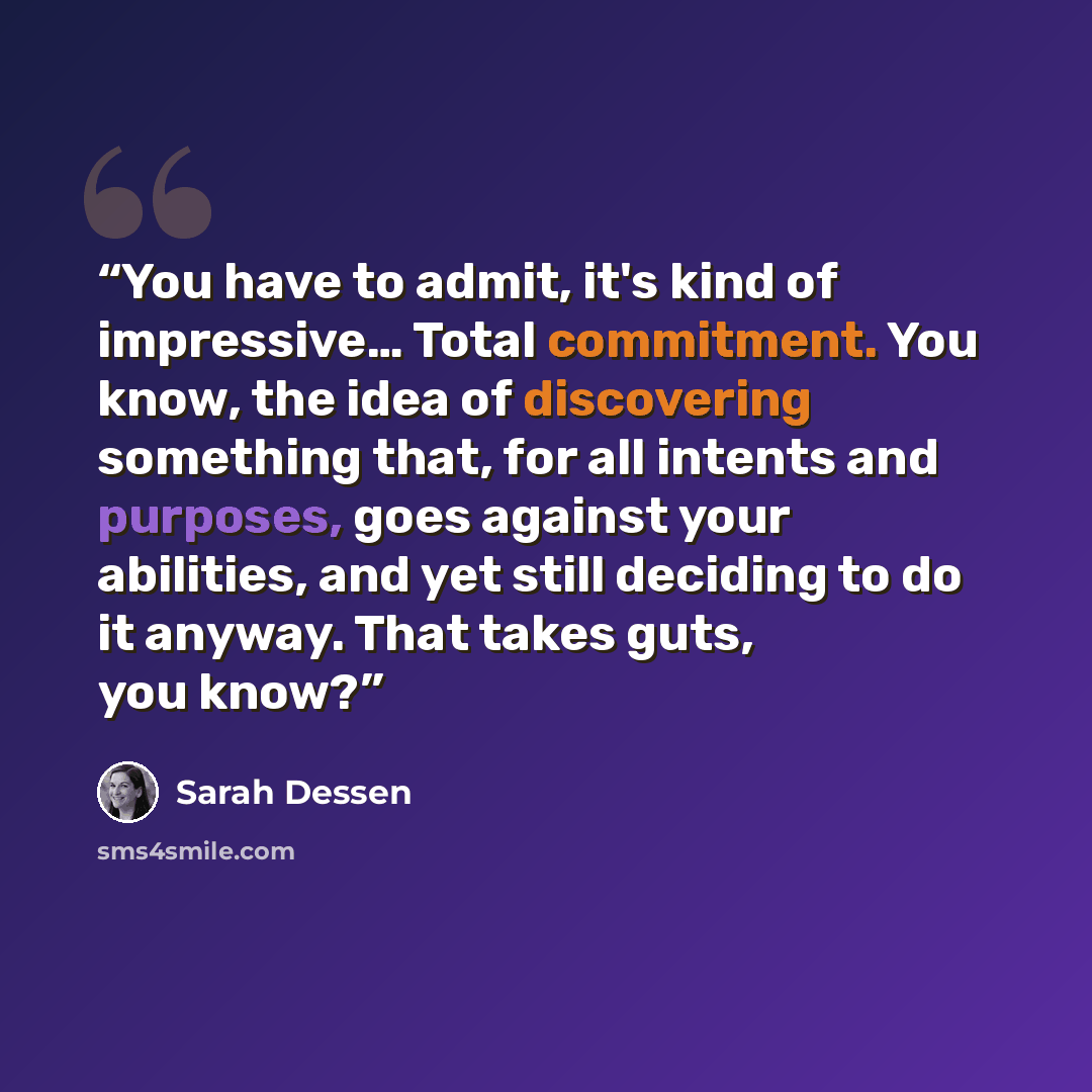 “You have to admit, it's kind of impressive… Total commitment. You know, the idea of discovering something that, for all intents and purposes, goes against your abilities, and yet still deciding to do it anyway. That takes guts, you know?” quote by Sarah Dessen