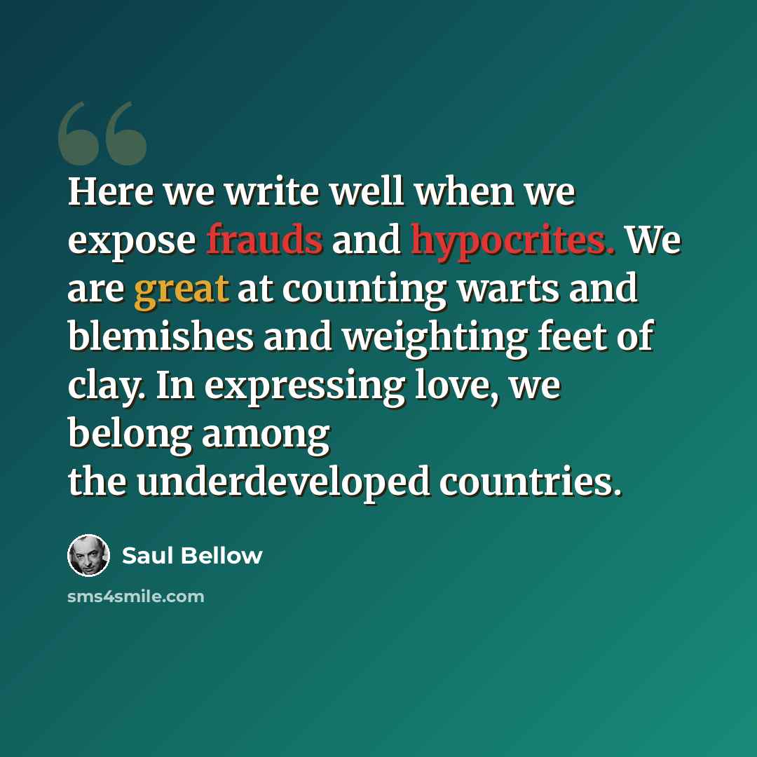 “Here we write well when we expose frauds and hypocrites. We are great at counting warts and blemishes and weighting feet of clay. In expressing love, we belong among the underdeveloped countries.” quote by Saul Bellow