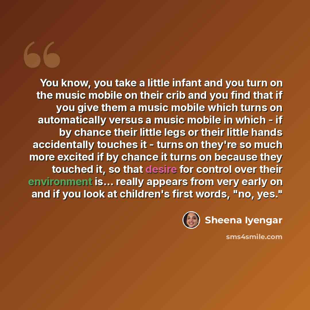 “You know, you take a little infant and you turn on the music mobile on their crib and you find that if you give them a music mobile which turns on automatically versus a music mobile in which - if by chance their little legs or their little hands accidentally touches it - turns on they're so much…” quote by Sheena Iyengar