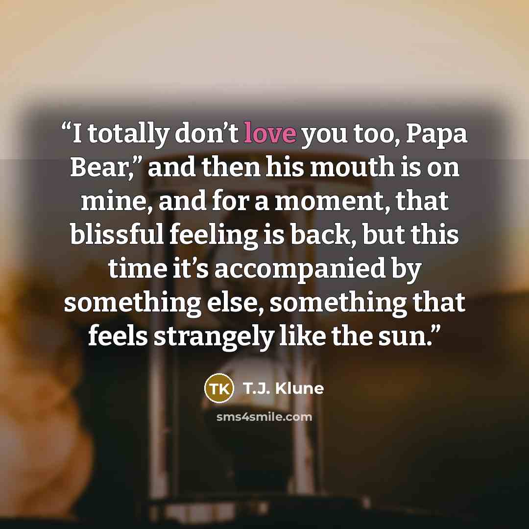 “I totally don’t love you too, Papa Bear,” and then his mouth is on mine, and for a moment, that blissful feeling is back, but this time it’s accompanied by something else, something that feels strangely like the sun.” quote by T.J. Klune