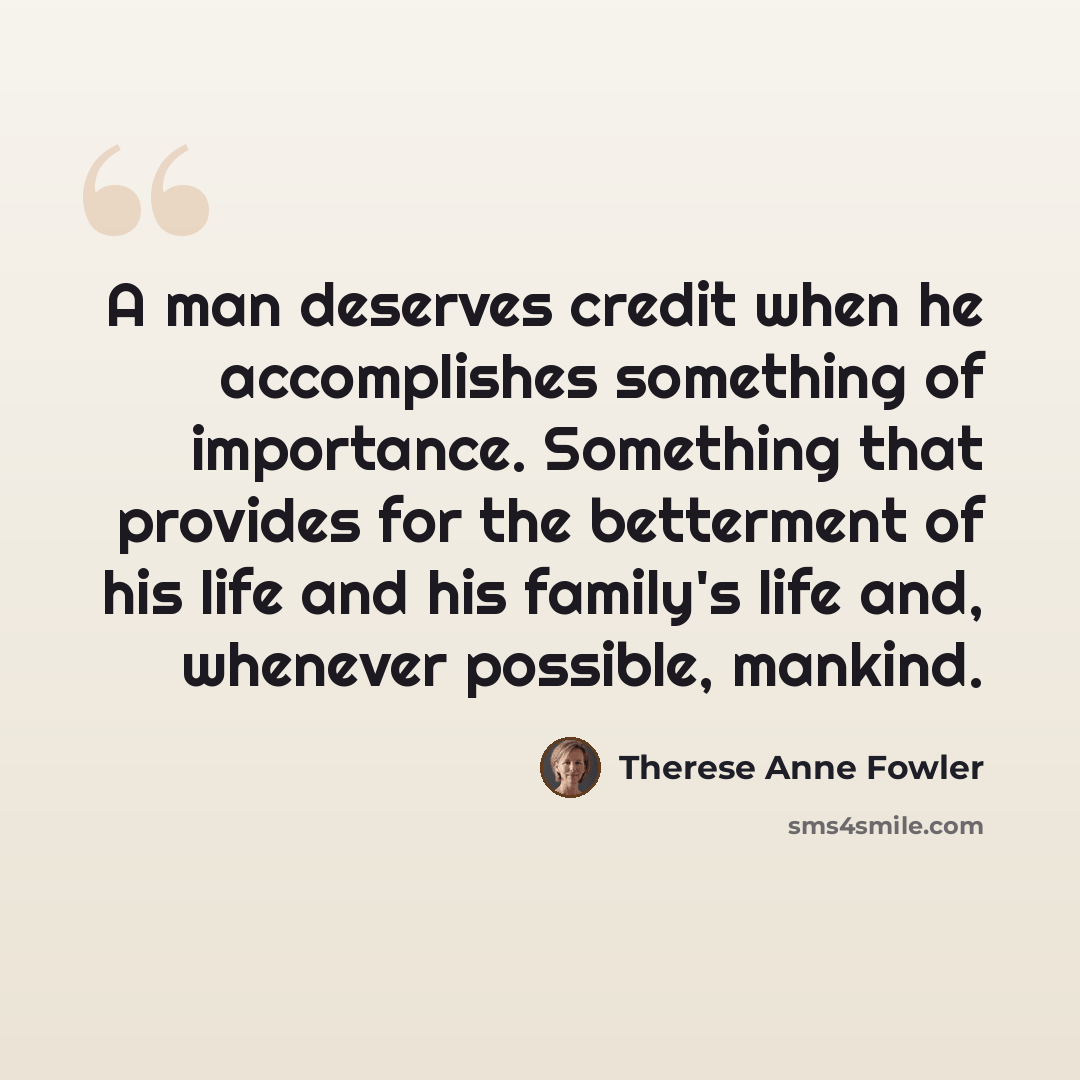 “A man deserves credit when he accomplishes something of importance. Something that provides for the betterment of his life and his family's life and, whenever possible, mankind.” quote by Therese Anne Fowler