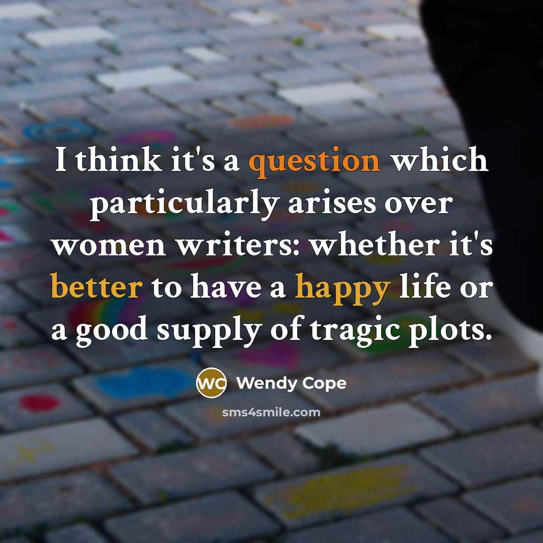 “I think it's a question which particularly arises over women writers: whether it's better to have a happy life or a good supply of tragic plots.” quote by Wendy Cope