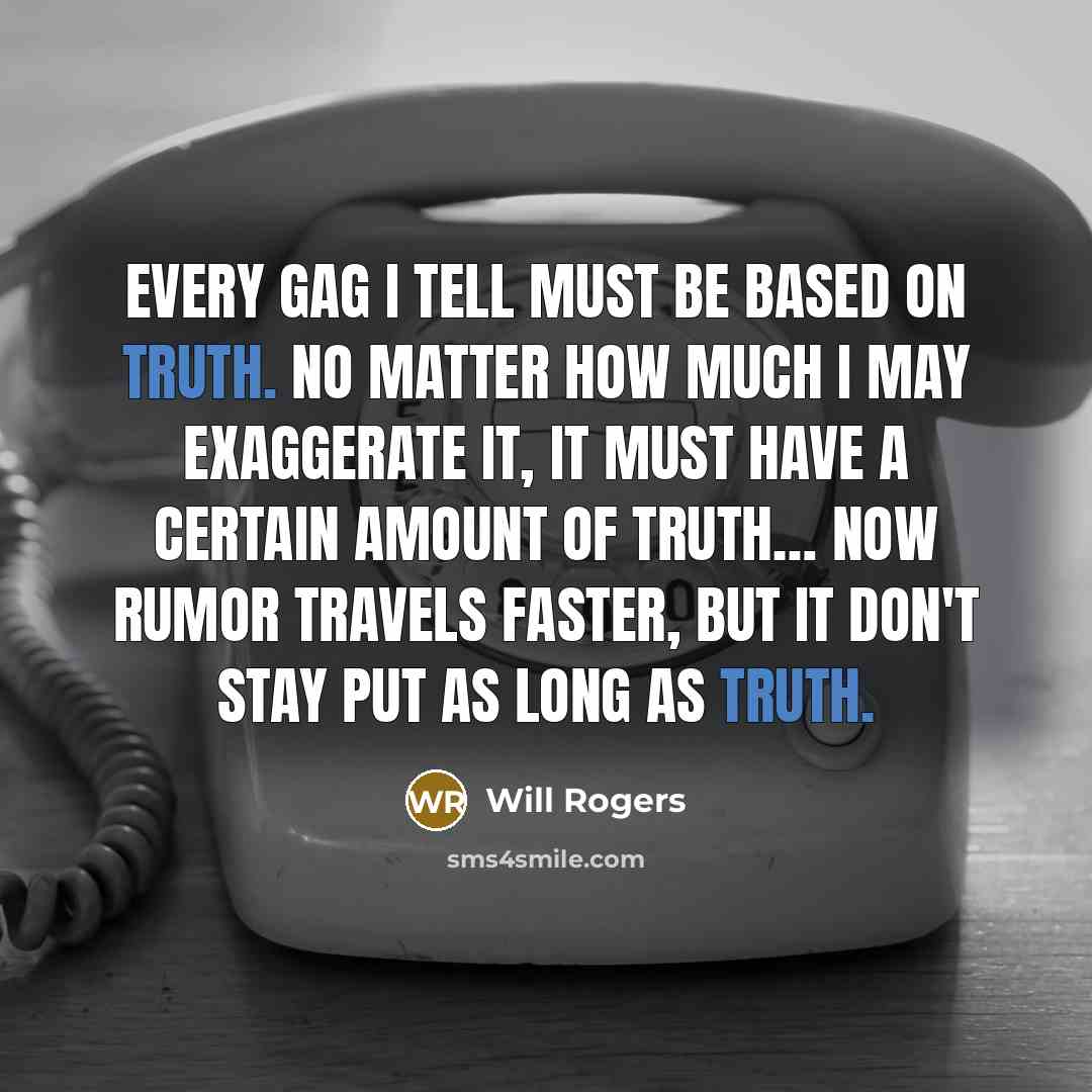 “Every Gag I tell must be based on truth. No matter how much I may exaggerate it, it must have a certain amount of Truth… Now Rumor travels Faster, but it don't stay put as long as Truth.” quote by Will Rogers