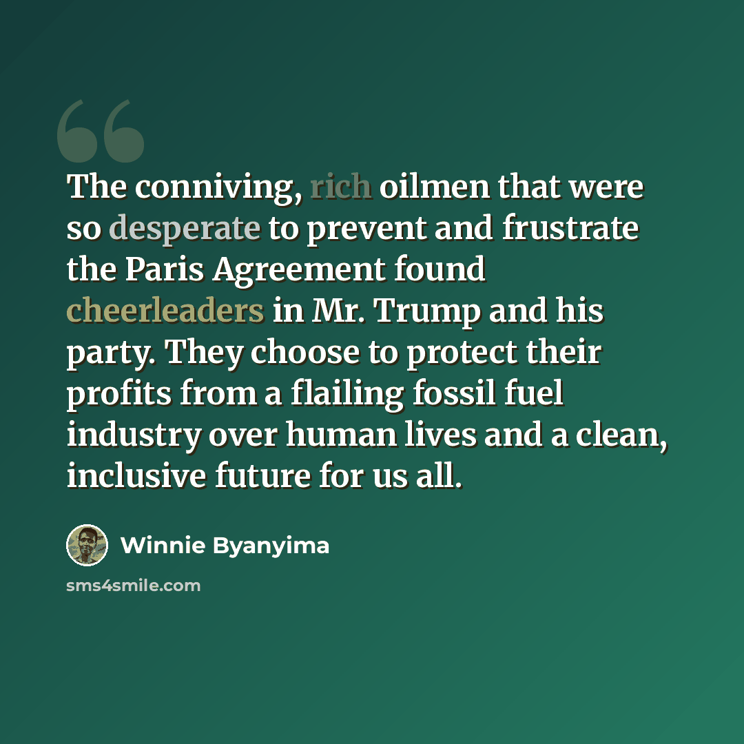 “The conniving, rich oilmen that were so desperate to prevent and frustrate the Paris Agreement found cheerleaders in Mr. Trump and his party. They choose to protect their profits from a flailing fossil fuel industry over human lives and a clean, inclusive future for us all.” quote by Winnie Byanyima