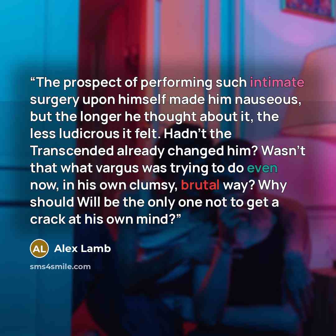 “The prospect of performing such intimate surgery upon himself made him nauseous, but the longer he thought about it, the less ludicrous it felt. Hadn't the Transcended already changed him? Wasn't that what vargus was trying to do even now, in his own clumsy, brutal way? Why should Will be the only…” quote by Alex Lamb