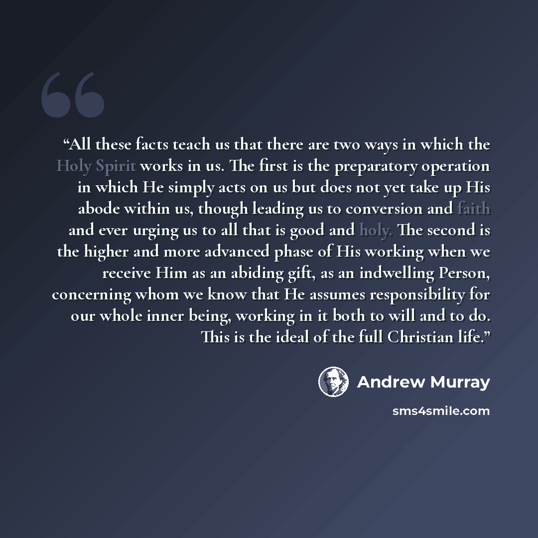 “All these facts teach us that there are two ways in which the Holy Spirit works in us. The first is the preparatory operation in which He simply acts on us but does not yet take up His abode within us, though leading us to conversion and faith and ever urging us to all that is good and holy. The…” quote by Andrew Murray