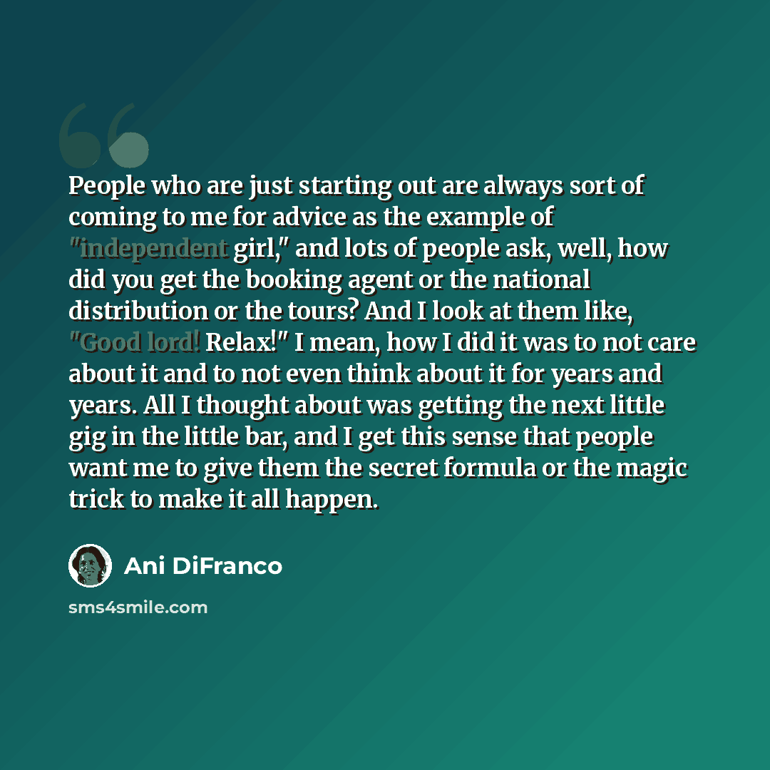 “People who are just starting out are always sort of coming to me for advice as the example of "independent girl," and lots of people ask, well, how did you get the booking agent or the national distribution or the tours? And I look at them like, "Good lord! Relax!" I mean, how I did it was to not…” quote by Ani DiFranco