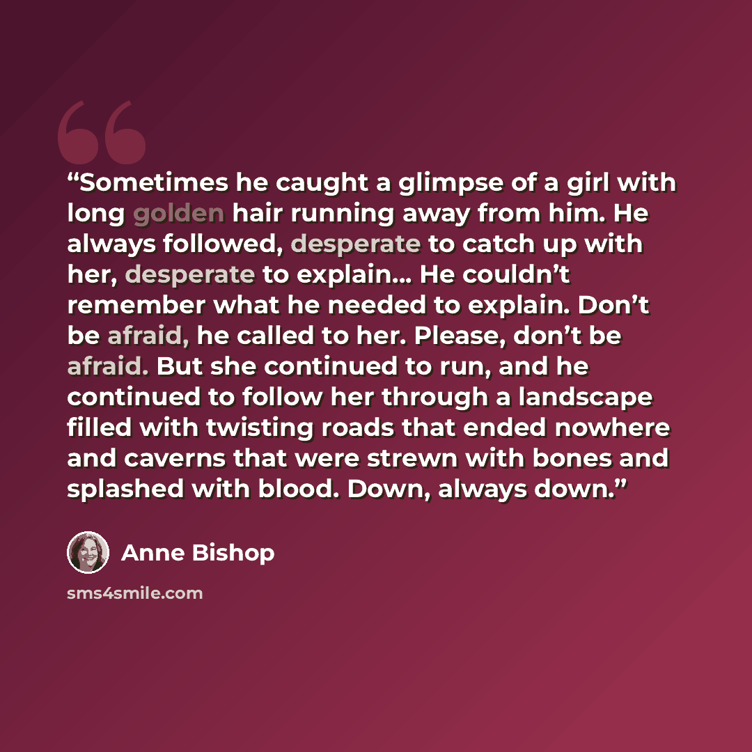 “Sometimes he caught a glimpse of a girl with long golden hair running away from him. He always followed, desperate to catch up with her, desperate to explain… He couldn’t remember what he needed to explain. Don’t be afraid, he called to her. Please, don’t be afraid. But she continued to run, and…” quote by Anne Bishop