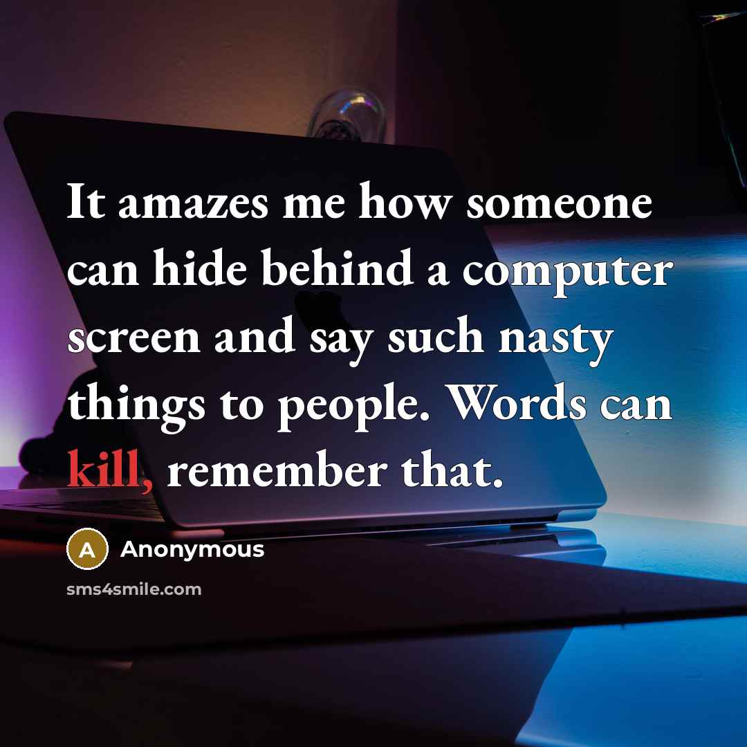 “It amazes me how someone can hide behind a computer screen and say such nasty things to people. Words can kill, remember that.” quote by Anonymous