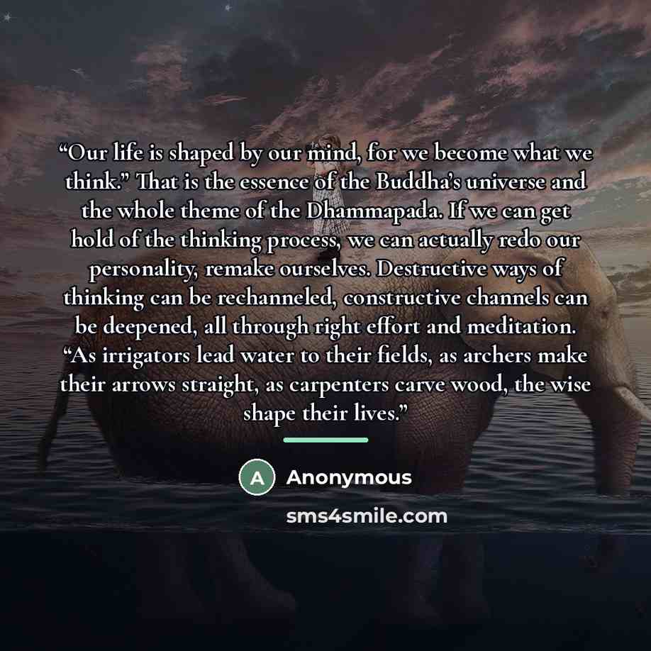 “Our life is shaped by our mind, for we become what we think.” That is the essence of the Buddha’s universe and the whole theme of the Dhammapada. If we can get hold of the thinking process, we can actually redo our personality, remake ourselves. Destructive ways of thinking can be rechanneled…” quote by Anonymous