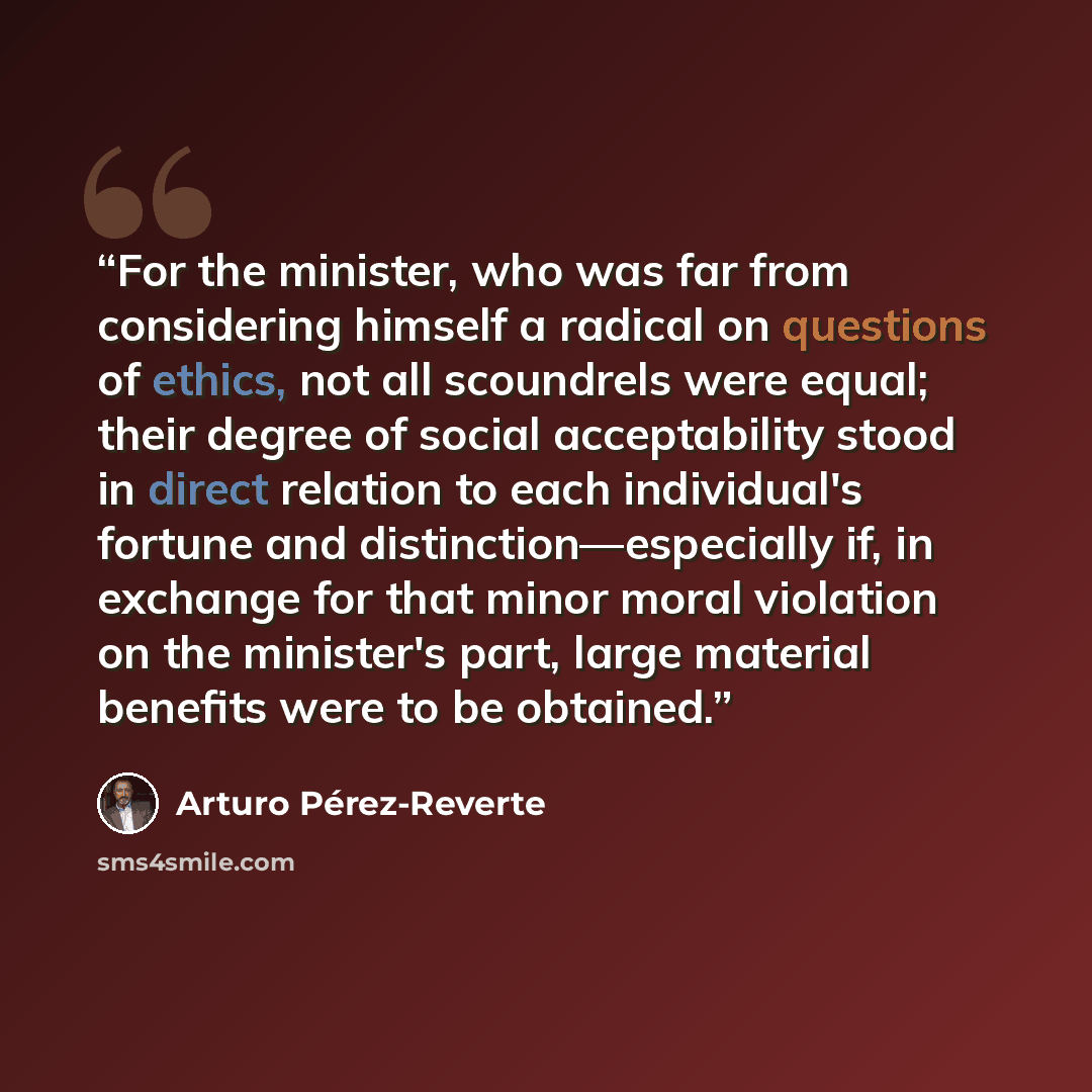 “For the minister, who was far from considering himself a radical on questions of ethics, not all scoundrels were equal; their degree of social acceptability stood in direct relation to each individual's fortune and distinction—especially if, in exchange for that minor moral violation on the…” quote by Arturo Pérez-Reverte