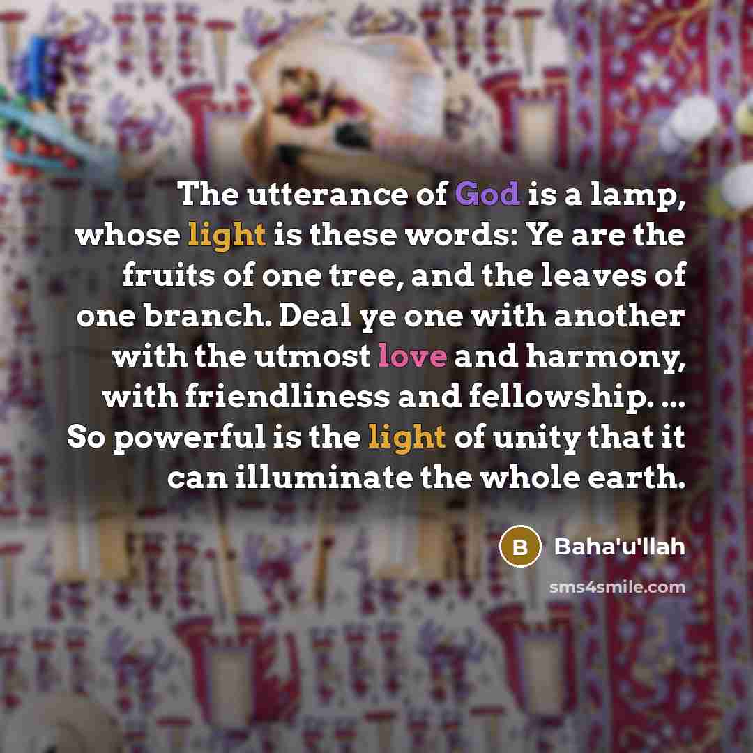 “The utterance of God is a lamp, whose light is these words: Ye are the fruits of one tree, and the leaves of one branch. Deal ye one with another with the utmost love and harmony, with friendliness and fellowship. ... So powerful is the light of unity that it can illuminate the whole earth.” quote by Bahá'u'lláh