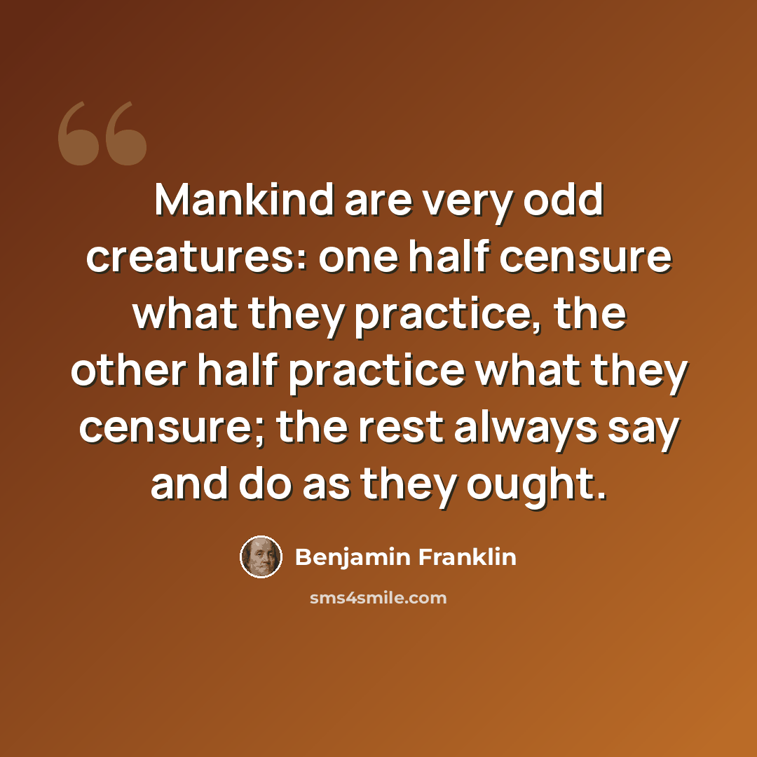 “Mankind are very odd creatures: one half censure what they practice, the other half practice what they censure; the rest always say and do as they ought.” quote by Benjamin Franklin