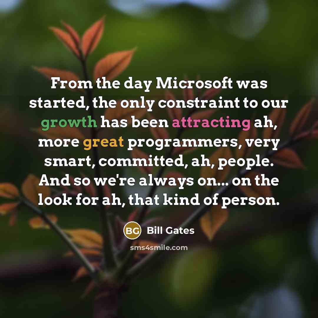 “From the day Microsoft was started, the only constraint to our growth has been attracting ah, more great programmers, very smart, committed, ah, people. And so we're always on... on the look for ah, that kind of person.” quote by Bill Gates