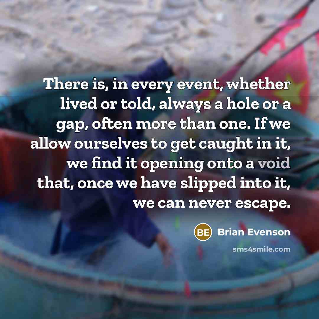 “There is, in every event, whether lived or told, always a hole or a gap, often more than one. If we allow ourselves to get caught in it, we find it opening onto a void that, once we have slipped into it, we can never escape.” quote by Brian Evenson