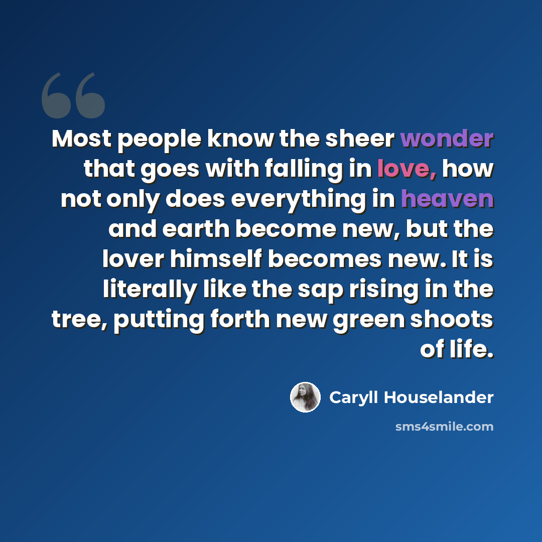 “Most people know the sheer wonder that goes with falling in love, how not only does everything in heaven and earth become new, but the lover himself becomes new. It is literally like the sap rising in the tree, putting forth new green shoots of life.” quote by Caryll Houselander