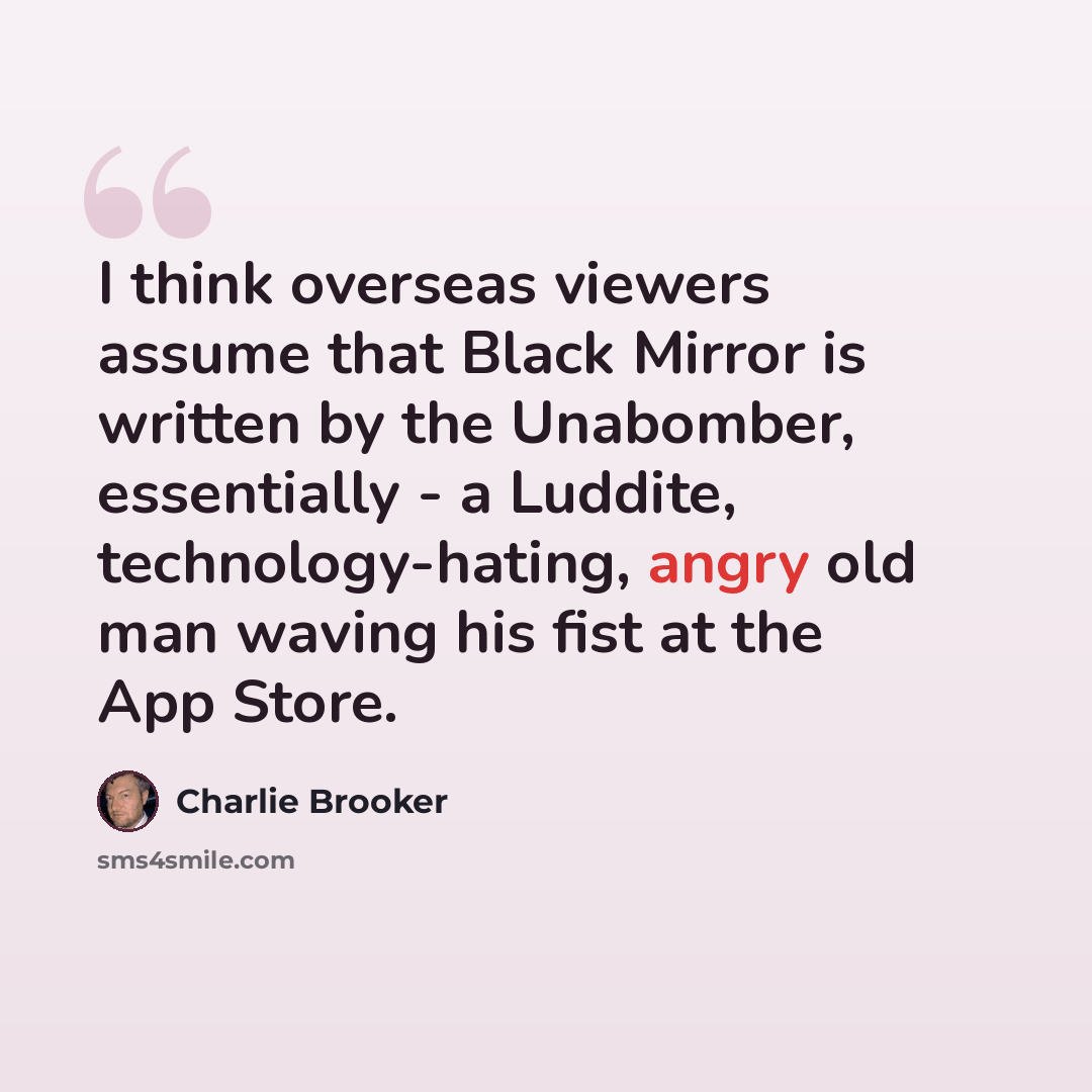 “I think overseas viewers assume that Black Mirror is written by the Unabomber, essentially - a Ludd­ite, technology-hating, angry old man waving his fist at the App Store.” quote by Charlie Brooker