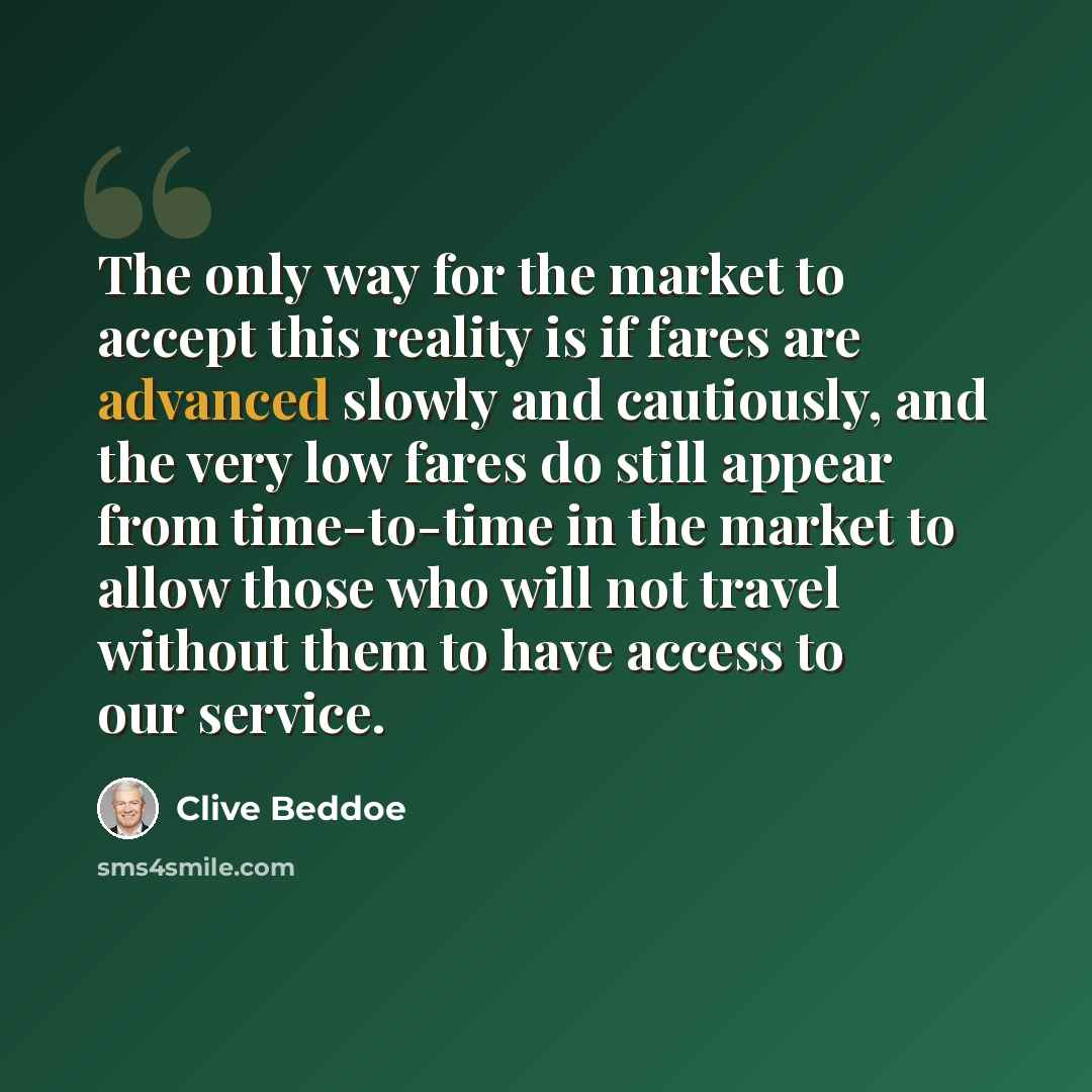 “The only way for the market to accept this reality is if fares are advanced slowly and cautiously, and the very low fares do still appear from time-to-time in the market to allow those who will not travel without them to have access to our service.” quote by Clive Beddoe