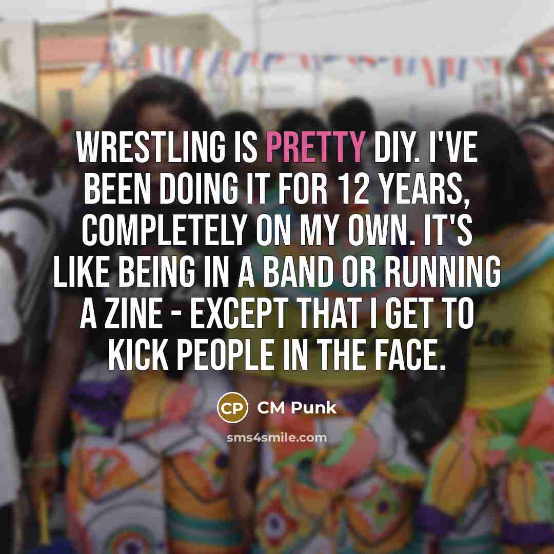 “Wrestling is pretty DIY. I've been doing it for 12 years, completely on my own. It's like being in a band or running a zine - except that I get to kick people in the face.” quote by CM Punk
