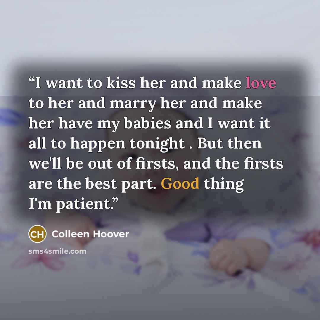 “I want to kiss her and make love to her and marry her and make her have my babies and I want it all to happen tonight . But then we'll be out of firsts, and the firsts are the best part. Good thing I'm patient.” quote by Colleen Hoover
