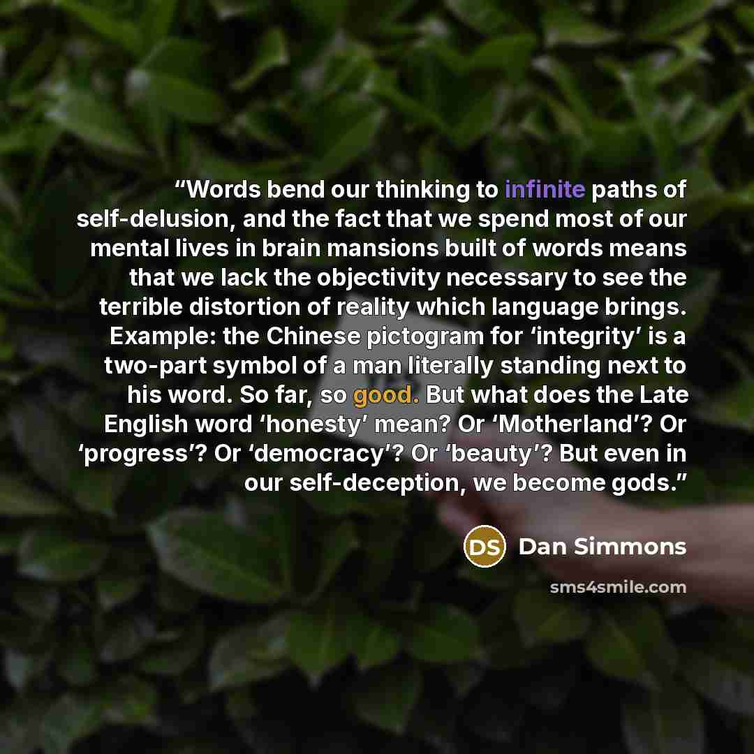 “Words bend our thinking to infinite paths of self-delusion, and the fact that we spend most of our mental lives in brain mansions built of words means that we lack the objectivity necessary to see the terrible distortion of reality which language brings. Example: the Chinese pictogram for…” quote by Dan Simmons