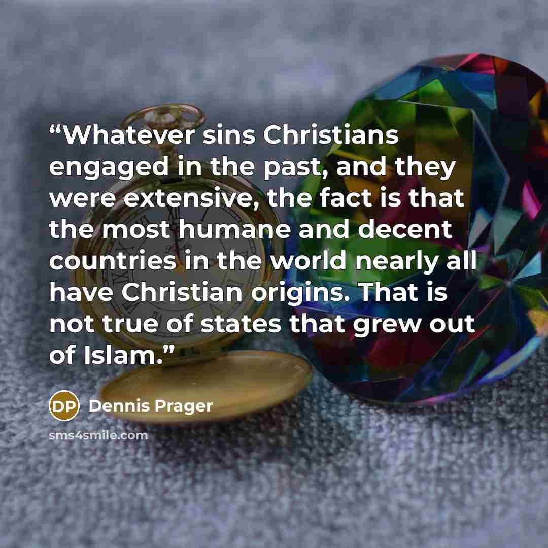 “Whatever sins Christians engaged in the past, and they were extensive, the fact is that the most humane and decent countries in the world nearly all have Christian origins. That is not true of states that grew out of Islam.” quote by Dennis Prager