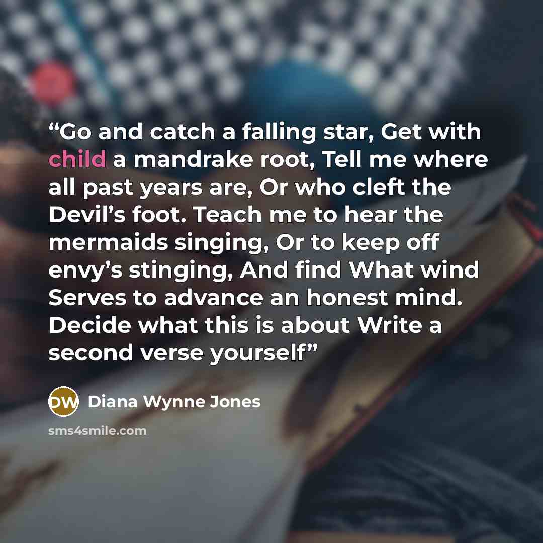 “Go and catch a falling star, Get with child a mandrake root, Tell me where all past years are, Or who cleft the Devil’s foot. Teach me to hear the mermaids singing, Or to keep off envy’s stinging, And find What wind Serves to advance an honest mind. Decide what this is about Write a second verse…” quote by Diana Wynne Jones
