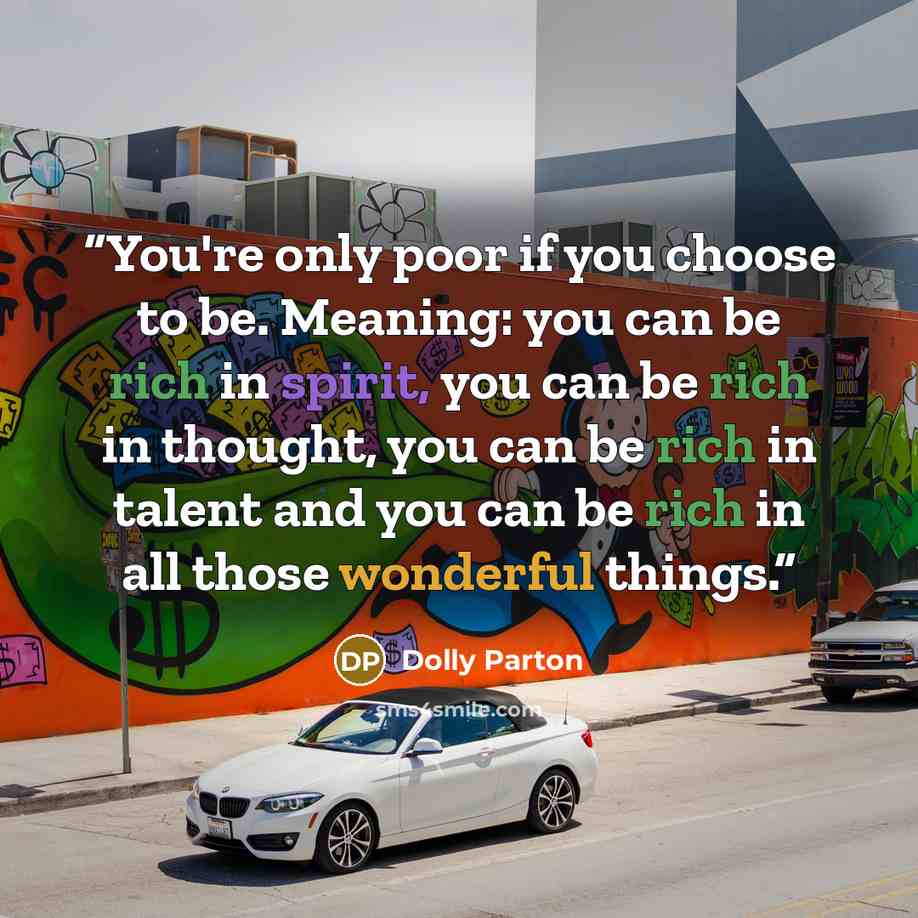 “You're only poor if you choose to be. Meaning: you can be rich in spirit, you can be rich in thought, you can be rich in talent and you can be rich in all those wonderful things.” quote by Dolly Parton