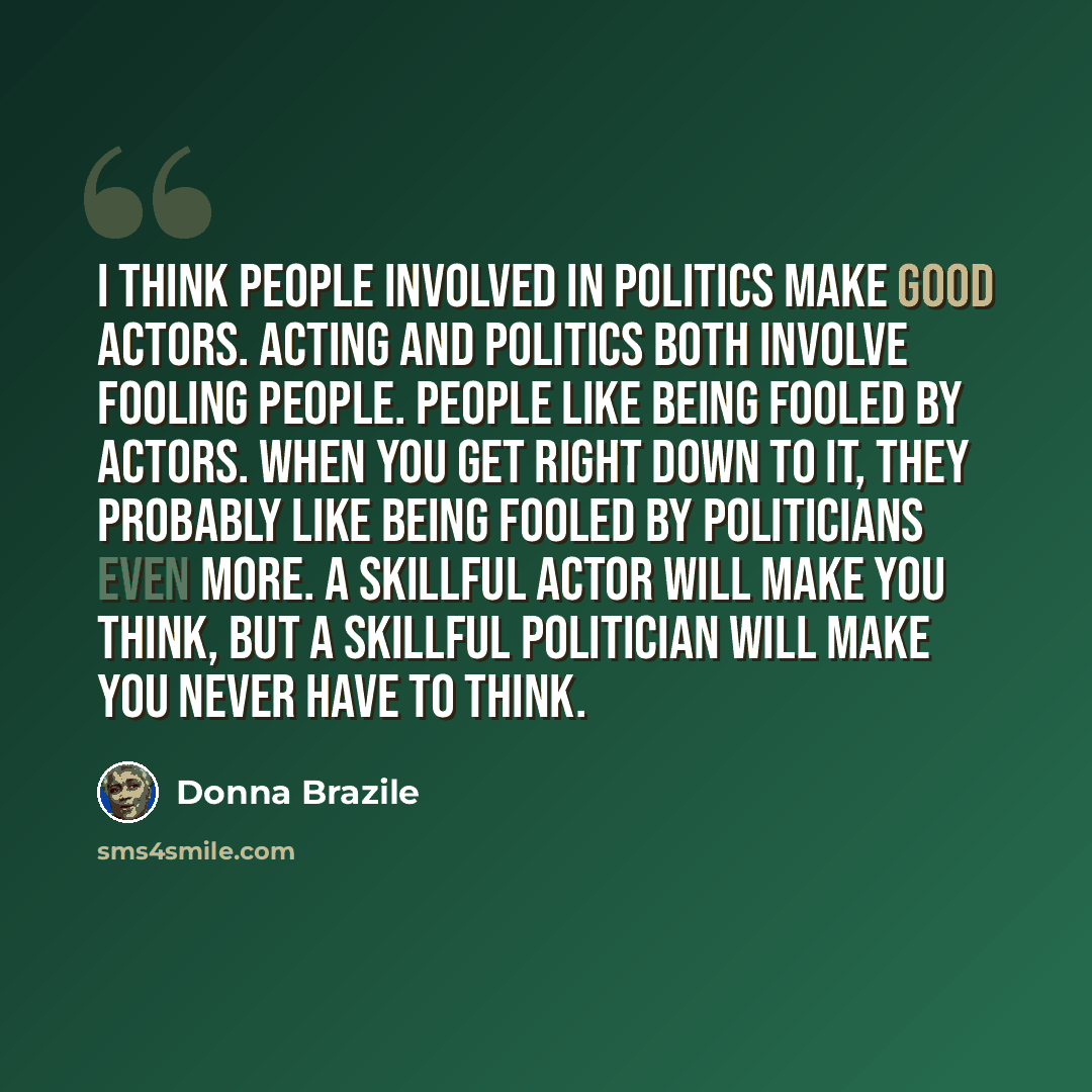 “I think people involved in politics make good actors. Acting and politics both involve fooling people. People like being fooled by actors. When you get right down to it, they probably like being fooled by politicians even more. A skillful actor will make you think, but a skillful politician will…” quote by Donna Brazile
