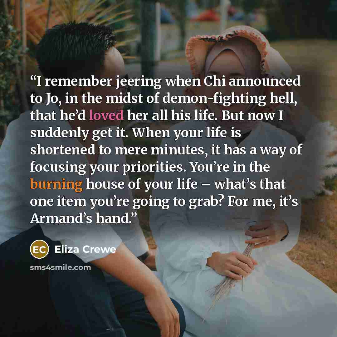 “I remember jeering when Chi announced to Jo, in the midst of demon-fighting hell, that he’d loved her all his life. But now I suddenly get it. When your life is shortened to mere minutes, it has a way of focusing your priorities. You’re in the burning house of your life – what’s that one item…” quote by Eliza Crewe