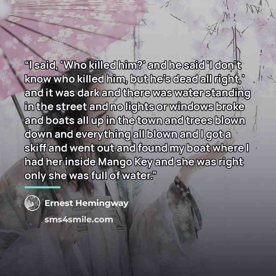 “I said, 'Who killed him?' and he said 'I don't know who killed him, but he's dead all right,' and it was dark and there was water standing in the street and no lights or windows broke and boats all up in the town and trees blown down and everything all blown and I got a skiff and went out and…” quote by Ernest Hemingway