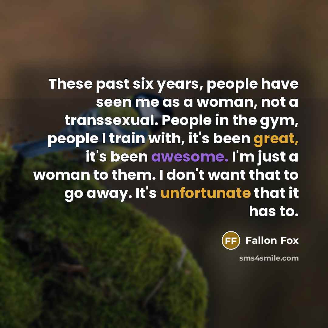“These past six years, people have seen me as a woman, not a transsexual. People in the gym, people I train with, it's been great, it's been awesome. I'm just a woman to them. I don't want that to go away. It's unfortunate that it has to.” quote by Fallon Fox
