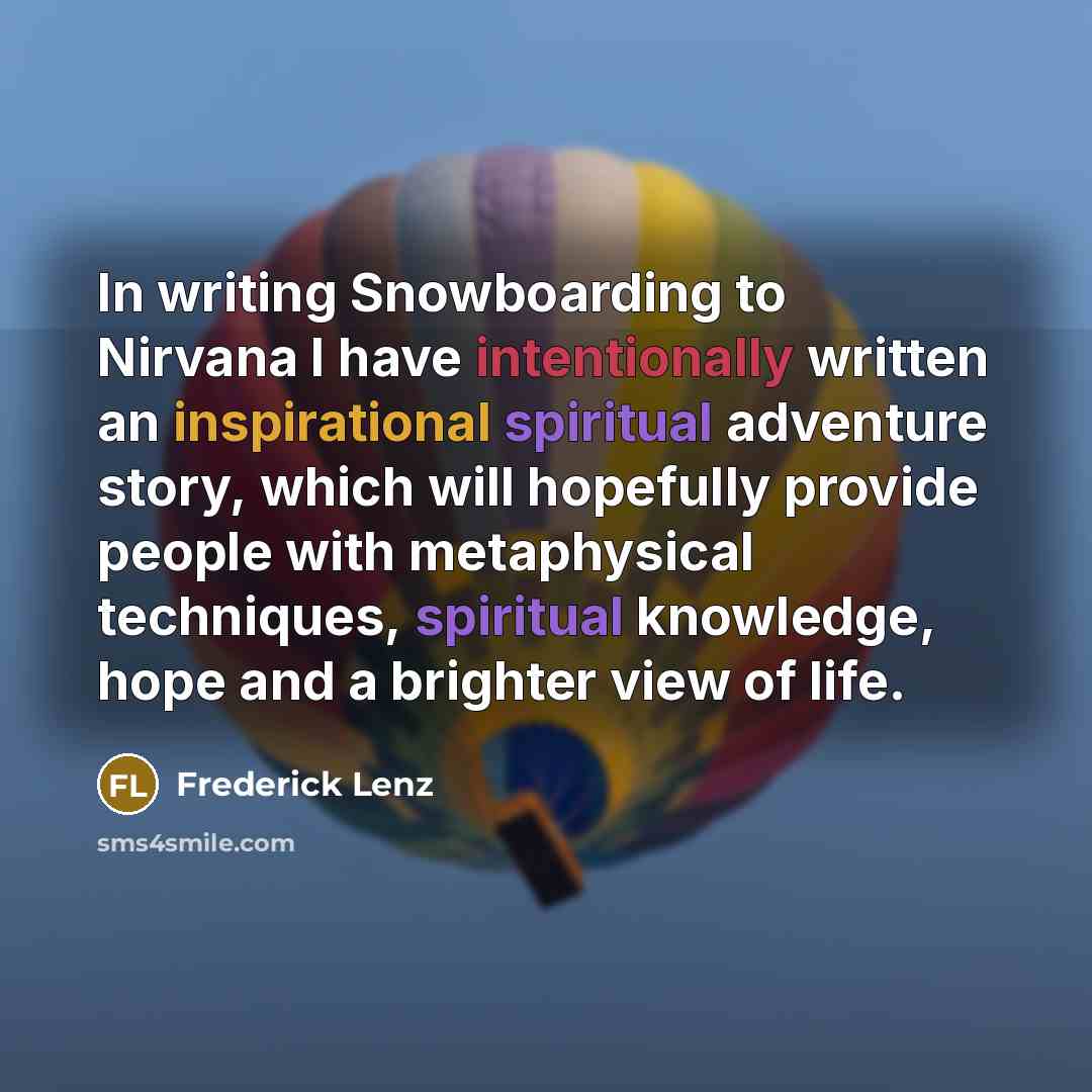 “In writing Snowboarding to Nirvana I have intentionally written an inspirational spiritual adventure story, which will hopefully provide people with metaphysical techniques, spiritual knowledge, hope and a brighter view of life.” quote by Frederick Lenz