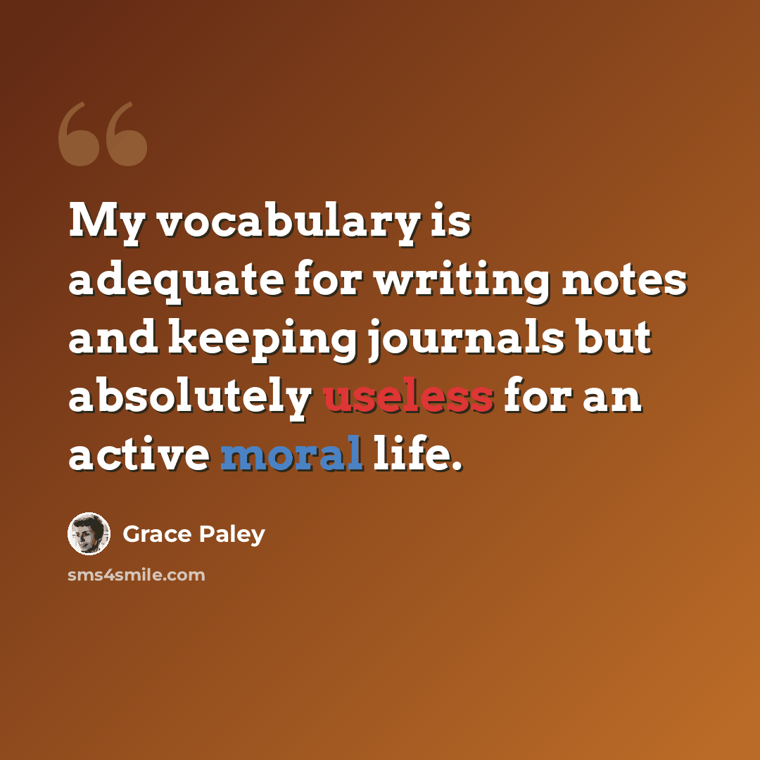 “My vocabulary is adequate for writing notes and keeping journals but absolutely useless for an active moral life.” quote by Grace Paley
