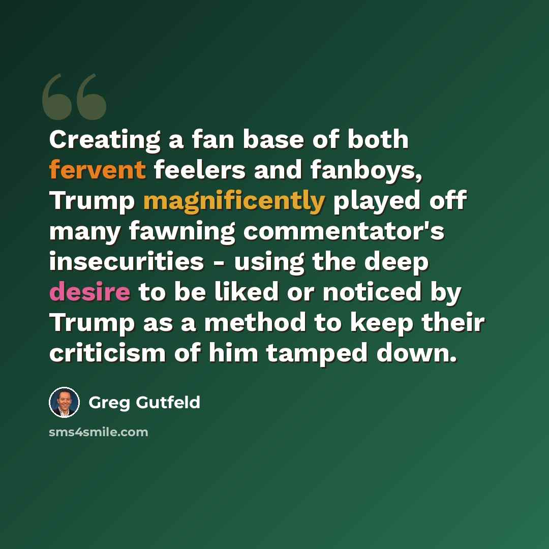 “Creating a fan base of both fervent feelers and fanboys, Trump magnificently played off many fawning commentator's insecurities - using the deep desire to be liked or noticed by Trump as a method to keep their criticism of him tamped down.” quote by Greg Gutfeld
