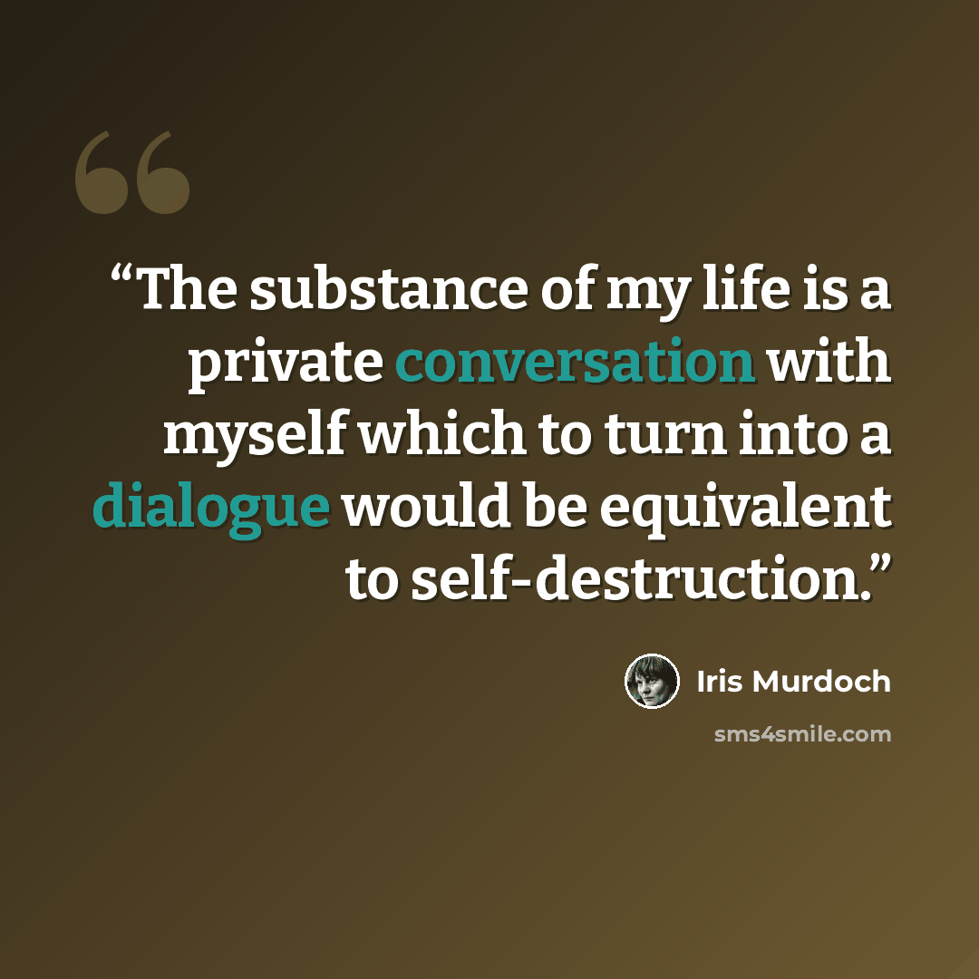 “The substance of my life is a private conversation with myself which to turn into a dialogue would be equivalent to self-destruction.” quote by Iris Murdoch