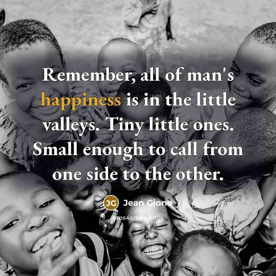 “Remember, all of man's happiness is in the little valleys. Tiny little ones. Small enough to call from one side to the other.” quote by Jean Giono