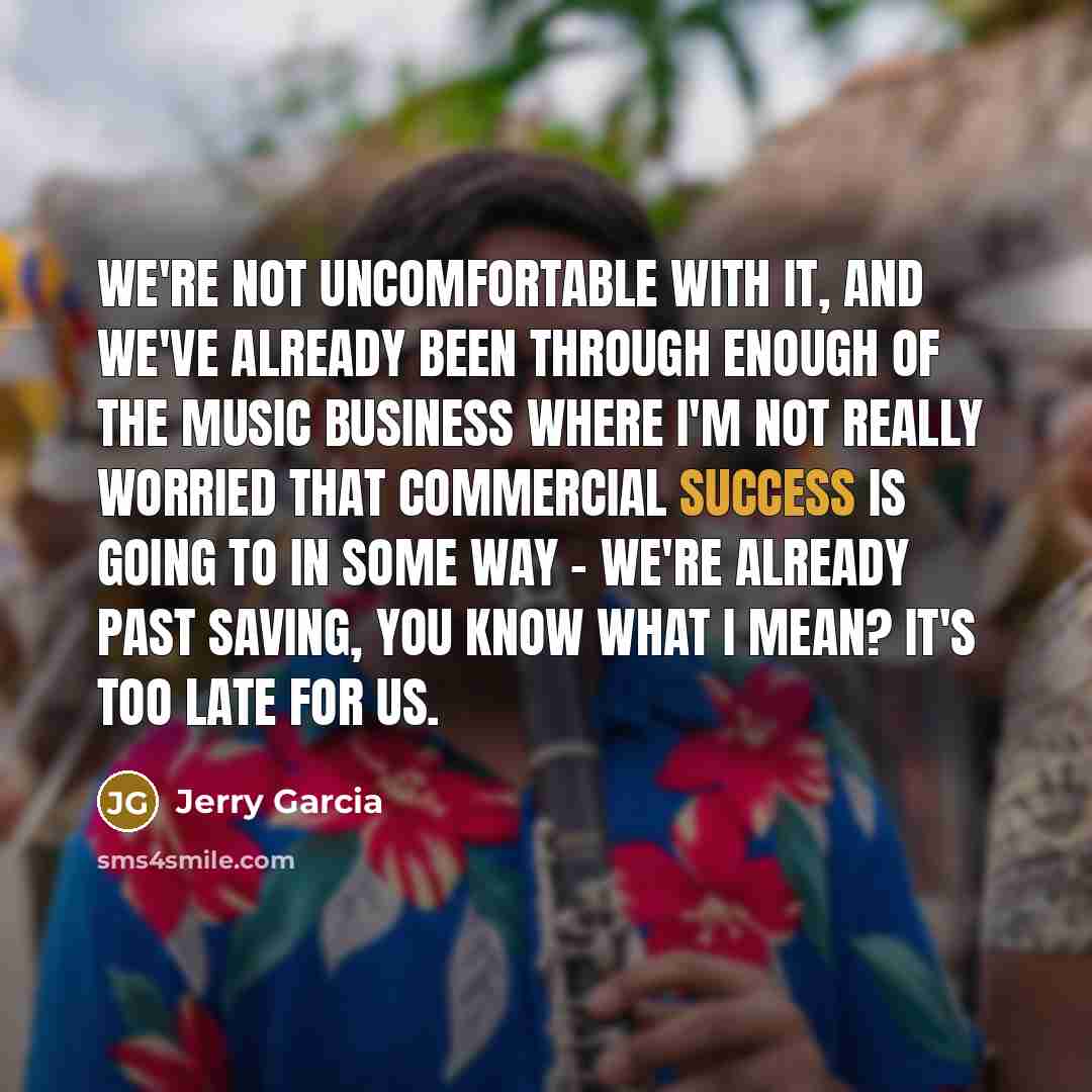 “We're not uncomfortable with it, and we've already been through enough of the music business where I'm not really worried that commercial success is going to in some way - we're already past saving, you know what I mean? It's too late for us.” quote by Jerry Garcia