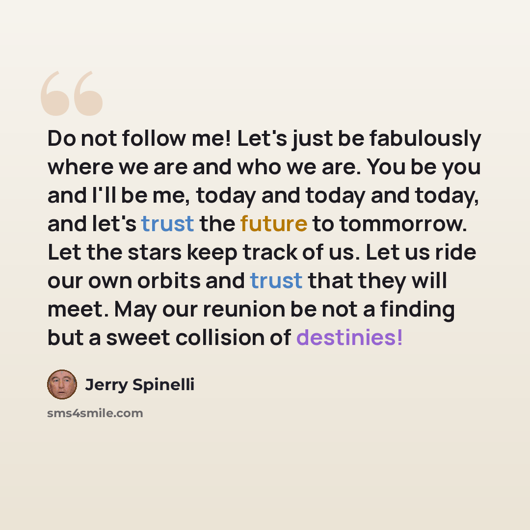 “Do not follow me! Let's just be fabulously where we are and who we are. You be you and I'll be me, today and today and today, and let's trust the future to tommorrow. Let the stars keep track of us. Let us ride our own orbits and trust that they will meet. May our reunion be not a finding but a…” quote by Jerry Spinelli
