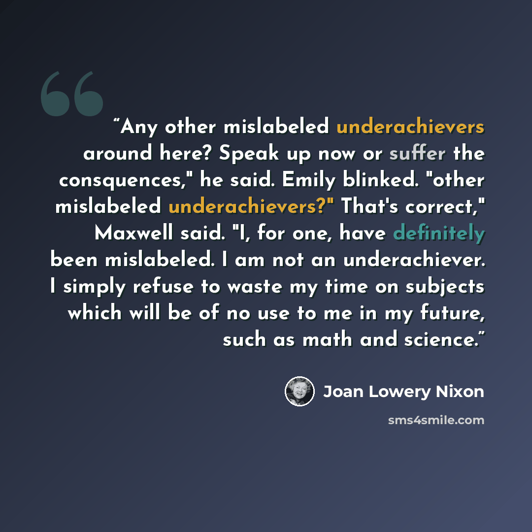 “Any other mislabeled underachievers around here? Speak up now or suffer the consquences," he said. Emily blinked. "other mislabeled underachievers?" That's correct," Maxwell said. "I, for one, have definitely been mislabeled. I am not an underachiever. I simply refuse to waste my time on subjects…” quote by Joan Lowery Nixon