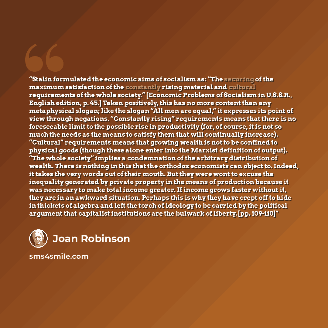 “Stalin formulated the economic aims of socialism as: “The securing of the maximum satisfaction of the constantly rising material and cultural requirements of the whole society.” [Economic Problems of Socialism in U.S.S.R., English edition, p. 45.] Taken positively, this has no more content than…” quote by Joan Robinson