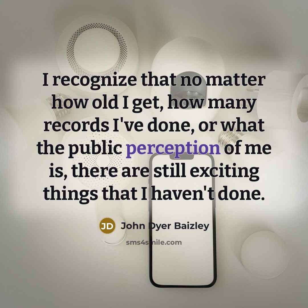“I recognize that no matter how old I get, how many records I've done, or what the public perception of me is, there are still exciting things that I haven't done.” quote by John Dyer Baizley