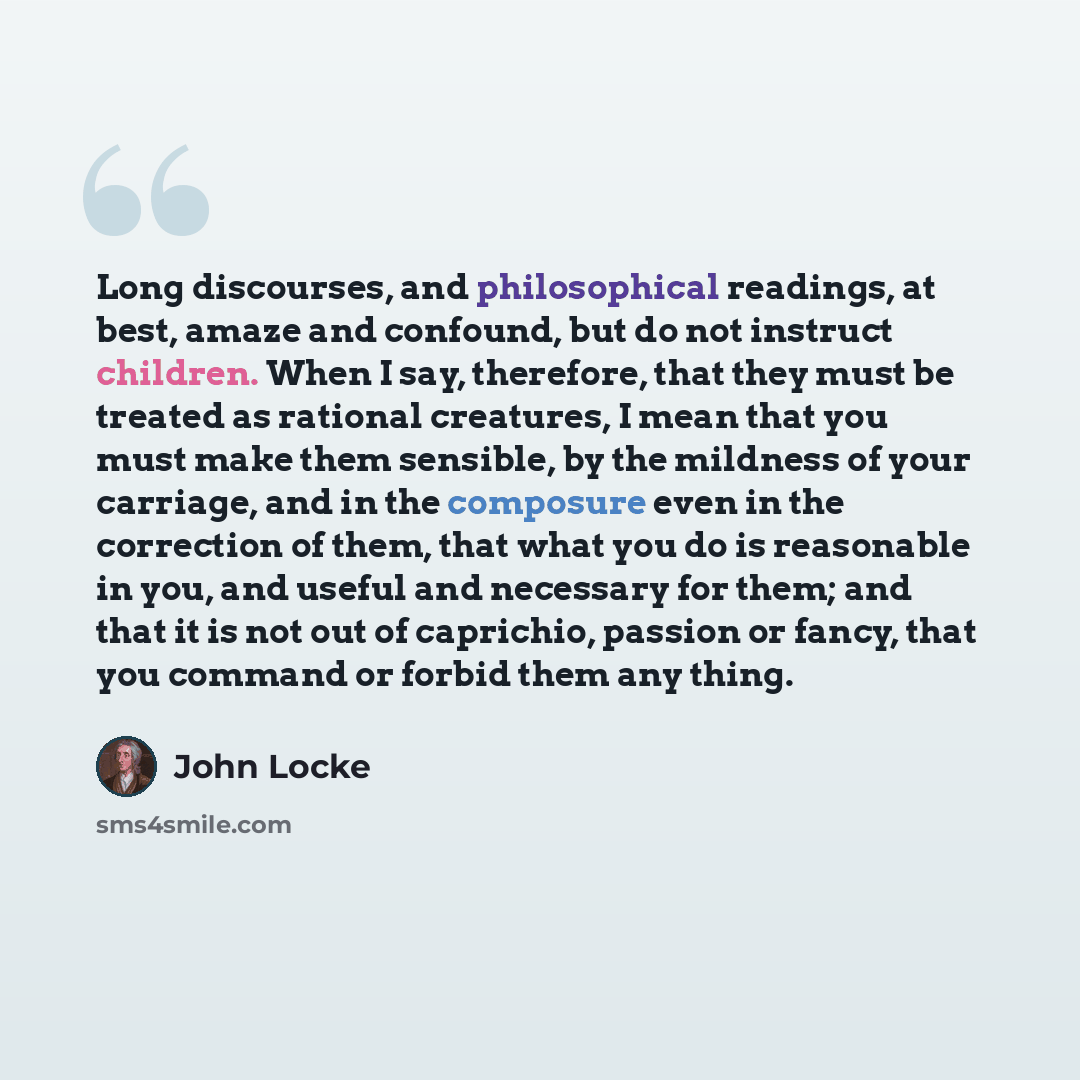 “Long discourses, and philosophical readings, at best, amaze and confound, but do not instruct children. When I say, therefore, that they must be treated as rational creatures, I mean that you must make them sensible, by the mildness of your carriage, and in the composure even in the correction of…” quote by John Locke