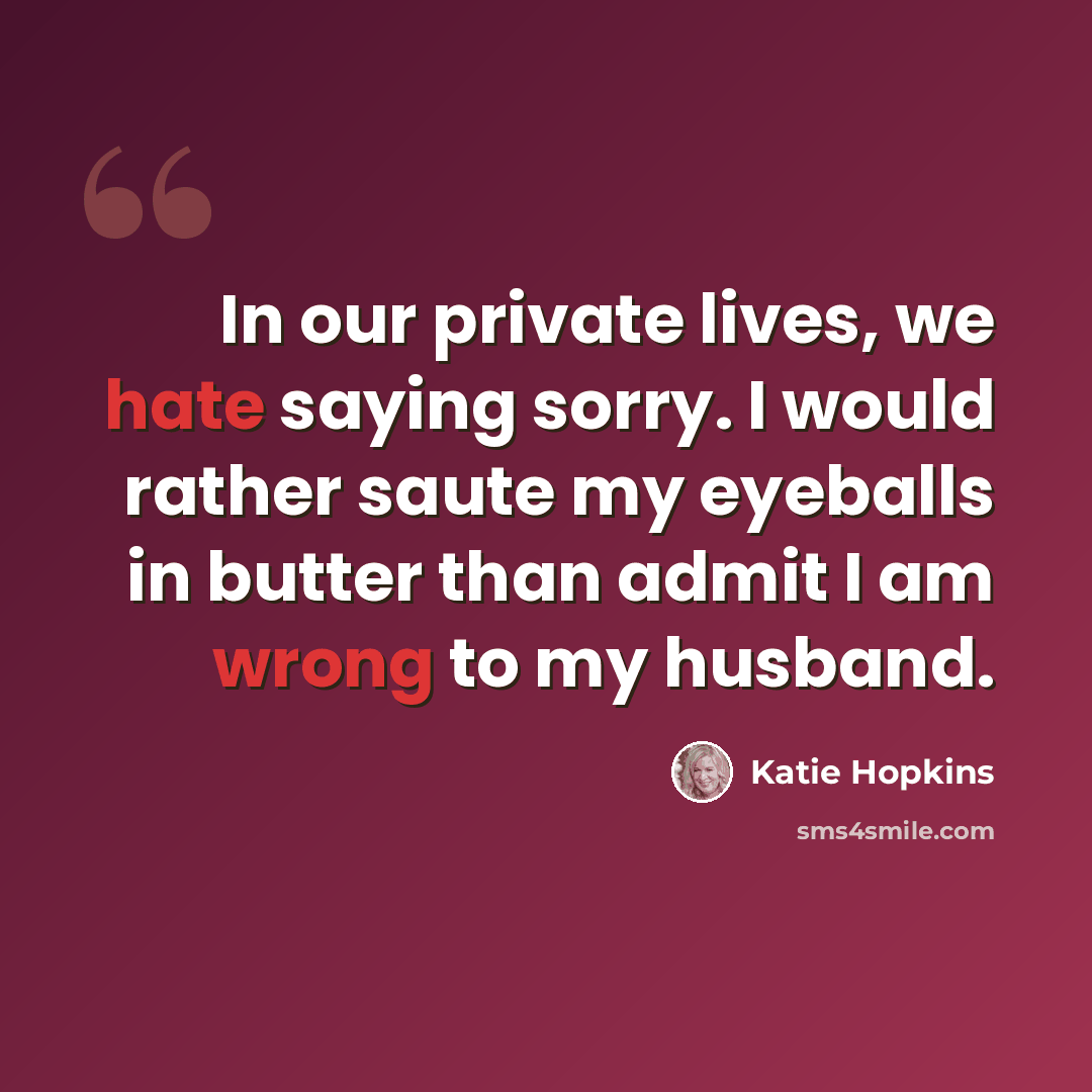 “In our private lives, we hate saying sorry. I would rather saute my eyeballs in butter than admit I am wrong to my husband.” quote by Katie Hopkins