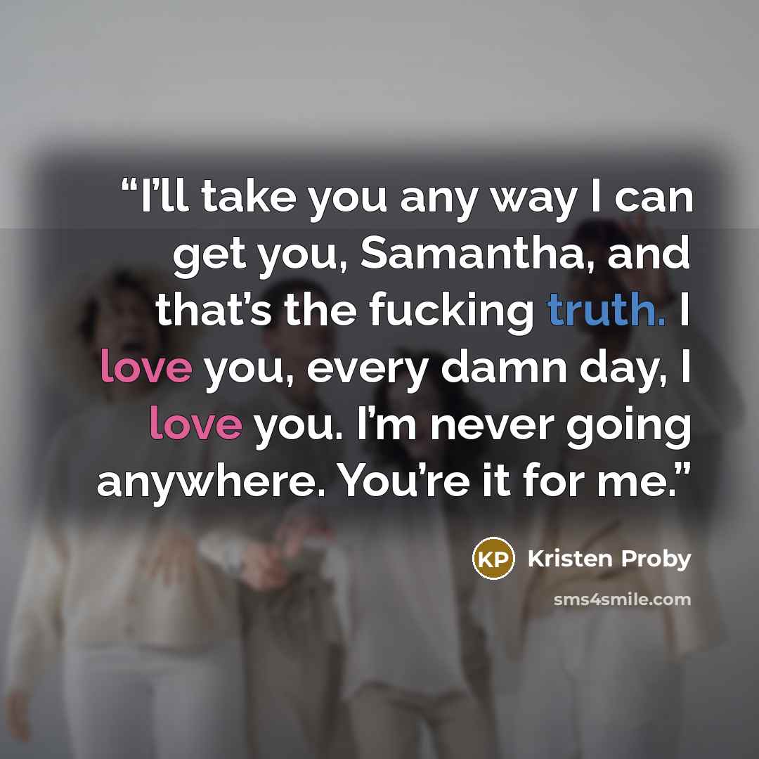“I’ll take you any way I can get you, Samantha, and that’s the fucking truth. I love you, every damn day, I love you. I’m never going anywhere. You’re it for me.” quote by Kristen Proby