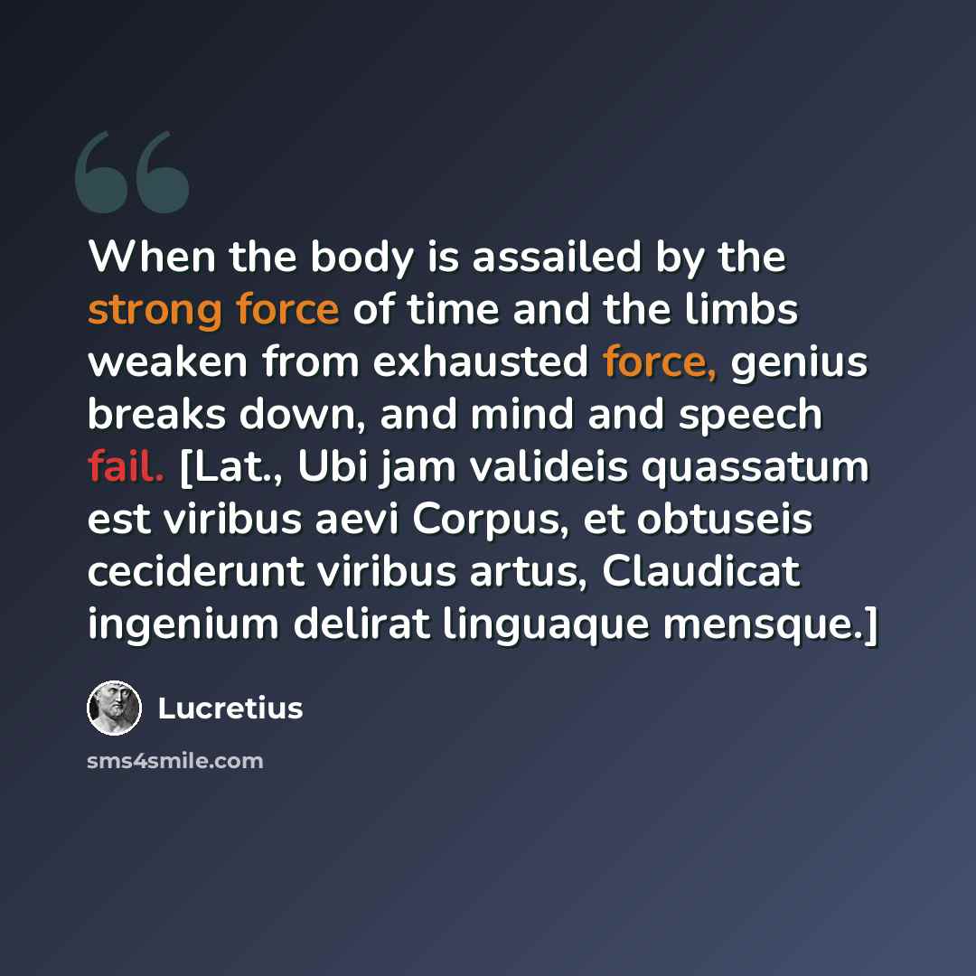 “When the body is assailed by the strong force of time and the limbs weaken from exhausted force, genius breaks down, and mind and speech fail. [Lat., Ubi jam valideis quassatum est viribus aevi Corpus, et obtuseis ceciderunt viribus artus, Claudicat ingenium delirat linguaque mensque.]” quote by Lucretius