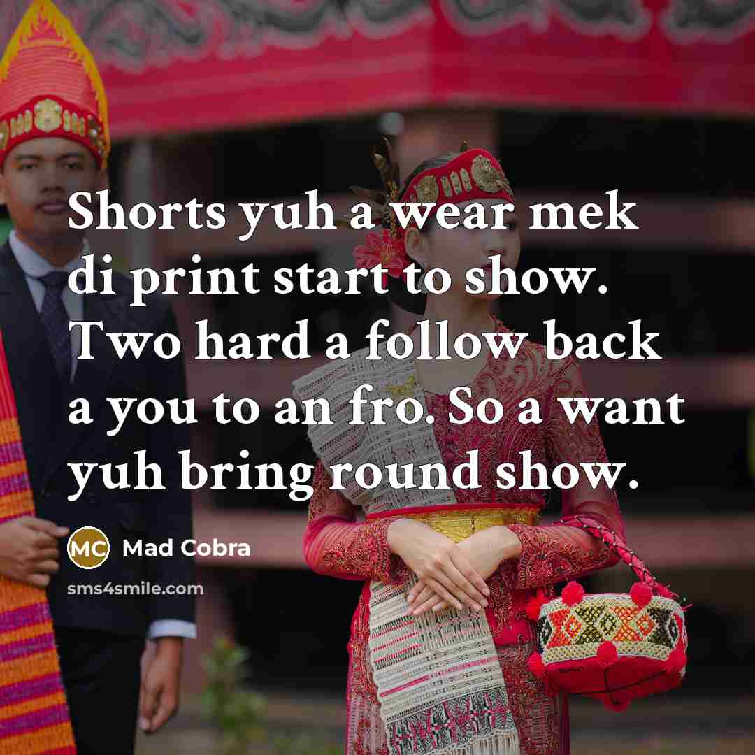 “Shorts yuh a wear mek di print start to show. Two hard a follow back a you to an fro. So a want yuh bring round show.” quote by Mad Cobra