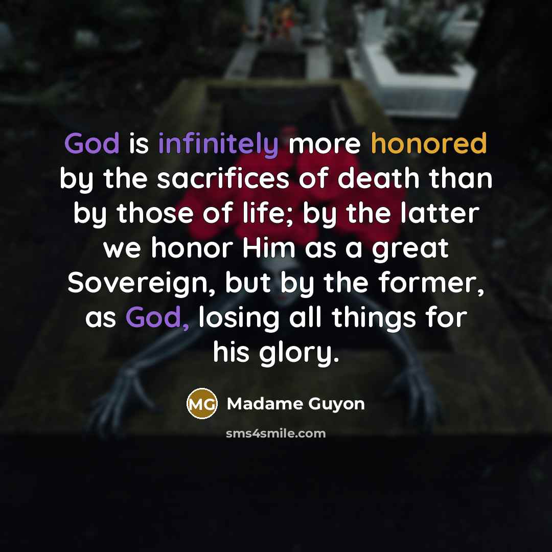“God is infinitely more honored by the sacrifices of death than by those of life; by the latter we honor Him as a great Sovereign, but by the former, as God, losing all things for his glory.” quote by Madame Guyon