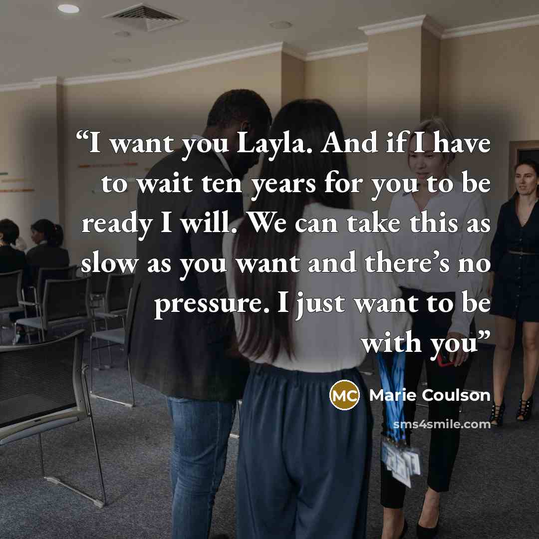 “I want you Layla. And if I have to wait ten years for you to be ready I will. We can take this as slow as you want and there’s no pressure. I just want to be with you” quote by Marie Coulson